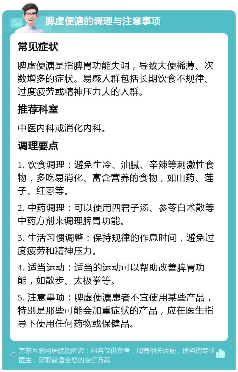 脾虚便溏的调理与注意事项 常见症状 脾虚便溏是指脾胃功能失调，导致大便稀薄、次数增多的症状。易感人群包括长期饮食不规律、过度疲劳或精神压力大的人群。 推荐科室 中医内科或消化内科。 调理要点 1. 饮食调理：避免生冷、油腻、辛辣等刺激性食物，多吃易消化、富含营养的食物，如山药、莲子、红枣等。 2. 中药调理：可以使用四君子汤、参苓白术散等中药方剂来调理脾胃功能。 3. 生活习惯调整：保持规律的作息时间，避免过度疲劳和精神压力。 4. 适当运动：适当的运动可以帮助改善脾胃功能，如散步、太极拳等。 5. 注意事项：脾虚便溏患者不宜使用某些产品，特别是那些可能会加重症状的产品，应在医生指导下使用任何药物或保健品。