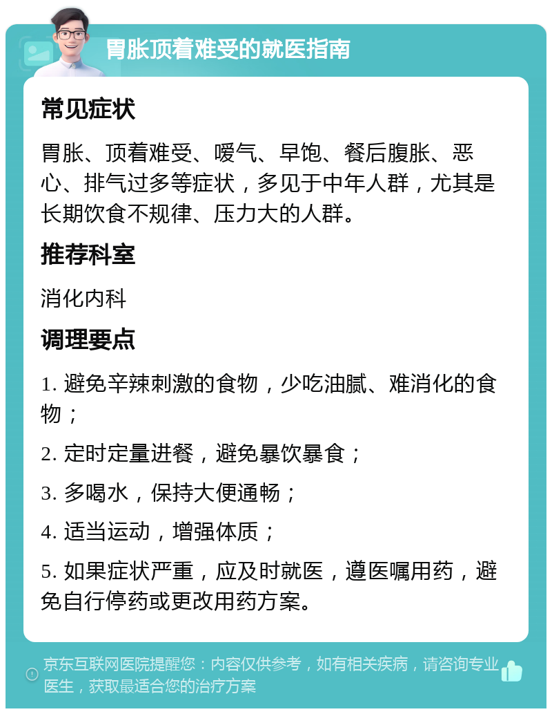 胃胀顶着难受的就医指南 常见症状 胃胀、顶着难受、嗳气、早饱、餐后腹胀、恶心、排气过多等症状，多见于中年人群，尤其是长期饮食不规律、压力大的人群。 推荐科室 消化内科 调理要点 1. 避免辛辣刺激的食物，少吃油腻、难消化的食物； 2. 定时定量进餐，避免暴饮暴食； 3. 多喝水，保持大便通畅； 4. 适当运动，增强体质； 5. 如果症状严重，应及时就医，遵医嘱用药，避免自行停药或更改用药方案。