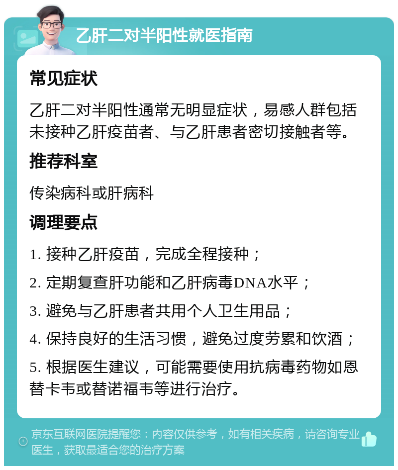 乙肝二对半阳性就医指南 常见症状 乙肝二对半阳性通常无明显症状，易感人群包括未接种乙肝疫苗者、与乙肝患者密切接触者等。 推荐科室 传染病科或肝病科 调理要点 1. 接种乙肝疫苗，完成全程接种； 2. 定期复查肝功能和乙肝病毒DNA水平； 3. 避免与乙肝患者共用个人卫生用品； 4. 保持良好的生活习惯，避免过度劳累和饮酒； 5. 根据医生建议，可能需要使用抗病毒药物如恩替卡韦或替诺福韦等进行治疗。