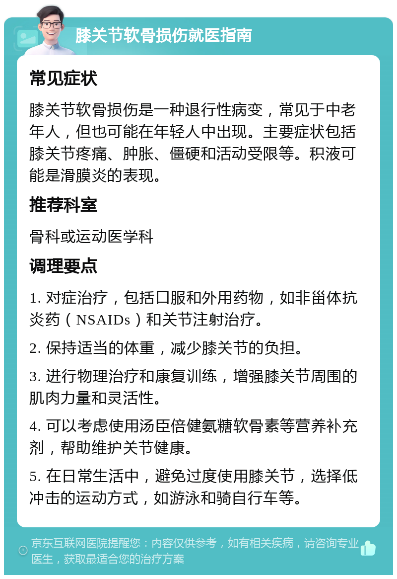 膝关节软骨损伤就医指南 常见症状 膝关节软骨损伤是一种退行性病变，常见于中老年人，但也可能在年轻人中出现。主要症状包括膝关节疼痛、肿胀、僵硬和活动受限等。积液可能是滑膜炎的表现。 推荐科室 骨科或运动医学科 调理要点 1. 对症治疗，包括口服和外用药物，如非甾体抗炎药（NSAIDs）和关节注射治疗。 2. 保持适当的体重，减少膝关节的负担。 3. 进行物理治疗和康复训练，增强膝关节周围的肌肉力量和灵活性。 4. 可以考虑使用汤臣倍健氨糖软骨素等营养补充剂，帮助维护关节健康。 5. 在日常生活中，避免过度使用膝关节，选择低冲击的运动方式，如游泳和骑自行车等。