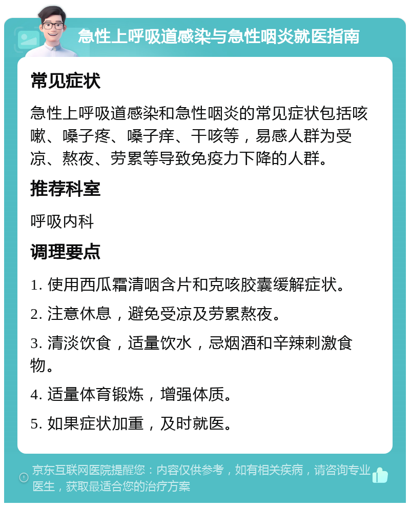 急性上呼吸道感染与急性咽炎就医指南 常见症状 急性上呼吸道感染和急性咽炎的常见症状包括咳嗽、嗓子疼、嗓子痒、干咳等，易感人群为受凉、熬夜、劳累等导致免疫力下降的人群。 推荐科室 呼吸内科 调理要点 1. 使用西瓜霜清咽含片和克咳胶囊缓解症状。 2. 注意休息，避免受凉及劳累熬夜。 3. 清淡饮食，适量饮水，忌烟酒和辛辣刺激食物。 4. 适量体育锻炼，增强体质。 5. 如果症状加重，及时就医。