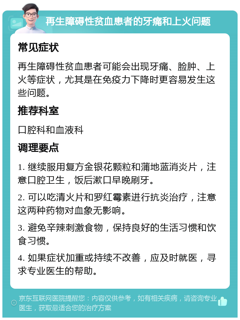 再生障碍性贫血患者的牙痛和上火问题 常见症状 再生障碍性贫血患者可能会出现牙痛、脸肿、上火等症状，尤其是在免疫力下降时更容易发生这些问题。 推荐科室 口腔科和血液科 调理要点 1. 继续服用复方金银花颗粒和蒲地蓝消炎片，注意口腔卫生，饭后漱口早晚刷牙。 2. 可以吃清火片和罗红霉素进行抗炎治疗，注意这两种药物对血象无影响。 3. 避免辛辣刺激食物，保持良好的生活习惯和饮食习惯。 4. 如果症状加重或持续不改善，应及时就医，寻求专业医生的帮助。