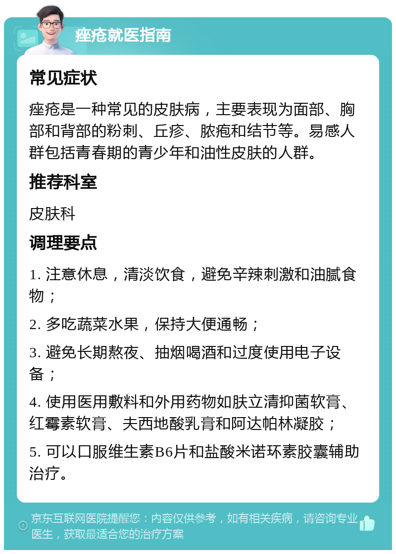 痤疮就医指南 常见症状 痤疮是一种常见的皮肤病，主要表现为面部、胸部和背部的粉刺、丘疹、脓疱和结节等。易感人群包括青春期的青少年和油性皮肤的人群。 推荐科室 皮肤科 调理要点 1. 注意休息，清淡饮食，避免辛辣刺激和油腻食物； 2. 多吃蔬菜水果，保持大便通畅； 3. 避免长期熬夜、抽烟喝酒和过度使用电子设备； 4. 使用医用敷料和外用药物如肤立清抑菌软膏、红霉素软膏、夫西地酸乳膏和阿达帕林凝胶； 5. 可以口服维生素B6片和盐酸米诺环素胶囊辅助治疗。