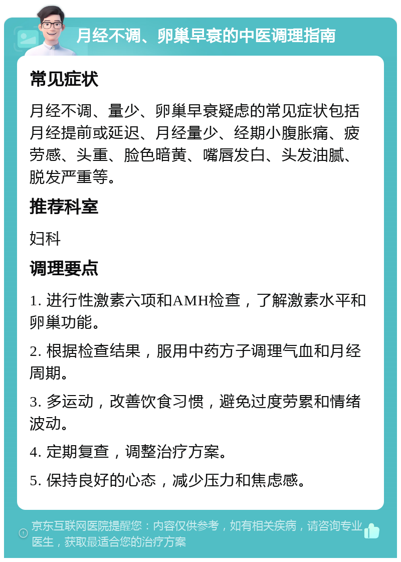 月经不调、卵巢早衰的中医调理指南 常见症状 月经不调、量少、卵巢早衰疑虑的常见症状包括月经提前或延迟、月经量少、经期小腹胀痛、疲劳感、头重、脸色暗黄、嘴唇发白、头发油腻、脱发严重等。 推荐科室 妇科 调理要点 1. 进行性激素六项和AMH检查，了解激素水平和卵巢功能。 2. 根据检查结果，服用中药方子调理气血和月经周期。 3. 多运动，改善饮食习惯，避免过度劳累和情绪波动。 4. 定期复查，调整治疗方案。 5. 保持良好的心态，减少压力和焦虑感。