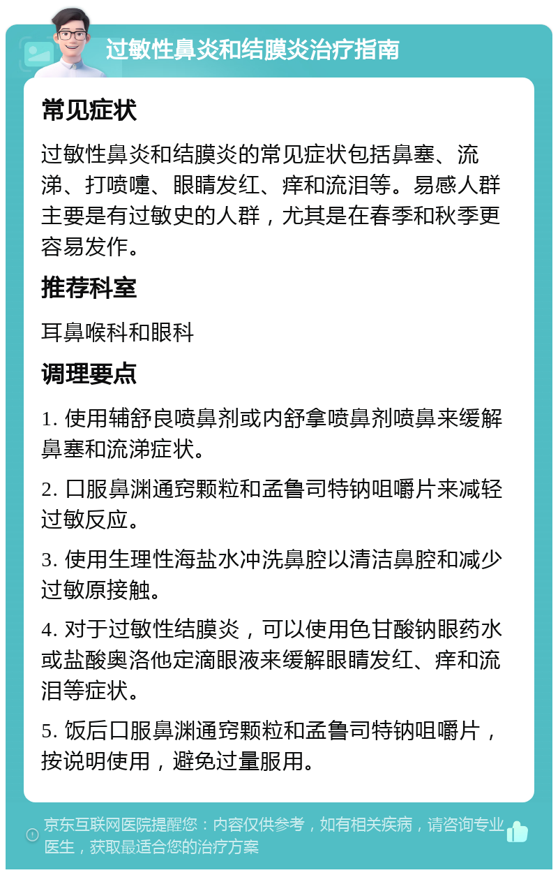 过敏性鼻炎和结膜炎治疗指南 常见症状 过敏性鼻炎和结膜炎的常见症状包括鼻塞、流涕、打喷嚏、眼睛发红、痒和流泪等。易感人群主要是有过敏史的人群，尤其是在春季和秋季更容易发作。 推荐科室 耳鼻喉科和眼科 调理要点 1. 使用辅舒良喷鼻剂或内舒拿喷鼻剂喷鼻来缓解鼻塞和流涕症状。 2. 口服鼻渊通窍颗粒和孟鲁司特钠咀嚼片来减轻过敏反应。 3. 使用生理性海盐水冲洗鼻腔以清洁鼻腔和减少过敏原接触。 4. 对于过敏性结膜炎，可以使用色甘酸钠眼药水或盐酸奥洛他定滴眼液来缓解眼睛发红、痒和流泪等症状。 5. 饭后口服鼻渊通窍颗粒和孟鲁司特钠咀嚼片，按说明使用，避免过量服用。