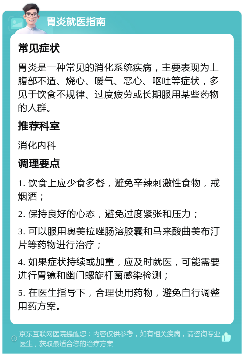 胃炎就医指南 常见症状 胃炎是一种常见的消化系统疾病，主要表现为上腹部不适、烧心、嗳气、恶心、呕吐等症状，多见于饮食不规律、过度疲劳或长期服用某些药物的人群。 推荐科室 消化内科 调理要点 1. 饮食上应少食多餐，避免辛辣刺激性食物，戒烟酒； 2. 保持良好的心态，避免过度紧张和压力； 3. 可以服用奥美拉唑肠溶胶囊和马来酸曲美布汀片等药物进行治疗； 4. 如果症状持续或加重，应及时就医，可能需要进行胃镜和幽门螺旋杆菌感染检测； 5. 在医生指导下，合理使用药物，避免自行调整用药方案。