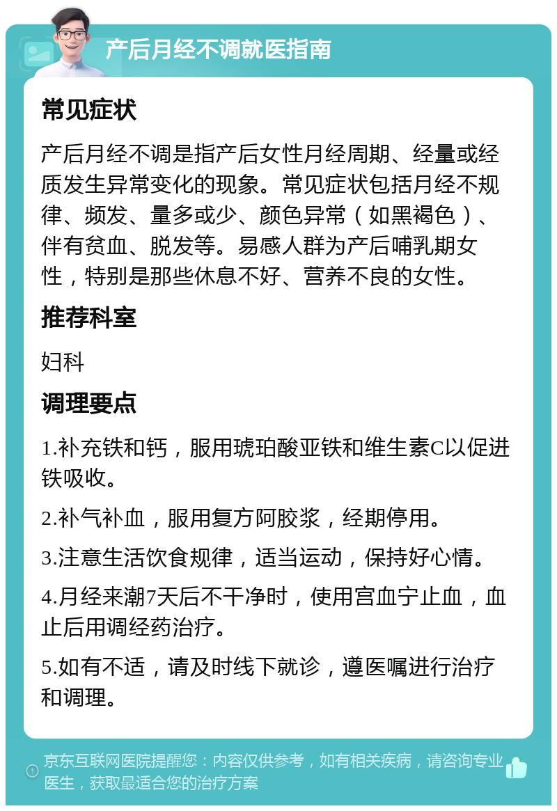 产后月经不调就医指南 常见症状 产后月经不调是指产后女性月经周期、经量或经质发生异常变化的现象。常见症状包括月经不规律、频发、量多或少、颜色异常（如黑褐色）、伴有贫血、脱发等。易感人群为产后哺乳期女性，特别是那些休息不好、营养不良的女性。 推荐科室 妇科 调理要点 1.补充铁和钙，服用琥珀酸亚铁和维生素C以促进铁吸收。 2.补气补血，服用复方阿胶浆，经期停用。 3.注意生活饮食规律，适当运动，保持好心情。 4.月经来潮7天后不干净时，使用宫血宁止血，血止后用调经药治疗。 5.如有不适，请及时线下就诊，遵医嘱进行治疗和调理。