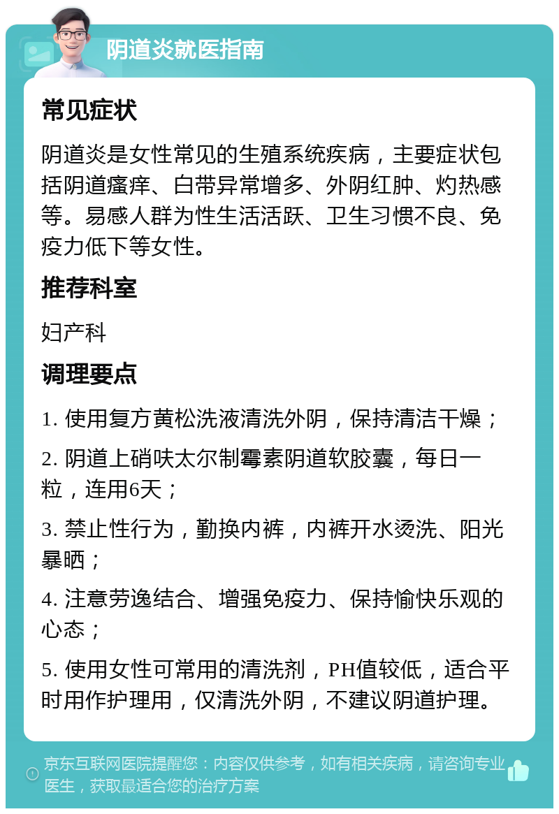 阴道炎就医指南 常见症状 阴道炎是女性常见的生殖系统疾病，主要症状包括阴道瘙痒、白带异常增多、外阴红肿、灼热感等。易感人群为性生活活跃、卫生习惯不良、免疫力低下等女性。 推荐科室 妇产科 调理要点 1. 使用复方黄松洗液清洗外阴，保持清洁干燥； 2. 阴道上硝呋太尔制霉素阴道软胶囊，每日一粒，连用6天； 3. 禁止性行为，勤换内裤，内裤开水烫洗、阳光暴晒； 4. 注意劳逸结合、增强免疫力、保持愉快乐观的心态； 5. 使用女性可常用的清洗剂，PH值较低，适合平时用作护理用，仅清洗外阴，不建议阴道护理。