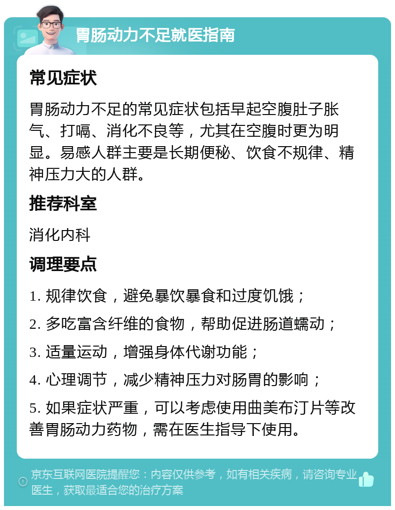 胃肠动力不足就医指南 常见症状 胃肠动力不足的常见症状包括早起空腹肚子胀气、打嗝、消化不良等，尤其在空腹时更为明显。易感人群主要是长期便秘、饮食不规律、精神压力大的人群。 推荐科室 消化内科 调理要点 1. 规律饮食，避免暴饮暴食和过度饥饿； 2. 多吃富含纤维的食物，帮助促进肠道蠕动； 3. 适量运动，增强身体代谢功能； 4. 心理调节，减少精神压力对肠胃的影响； 5. 如果症状严重，可以考虑使用曲美布汀片等改善胃肠动力药物，需在医生指导下使用。