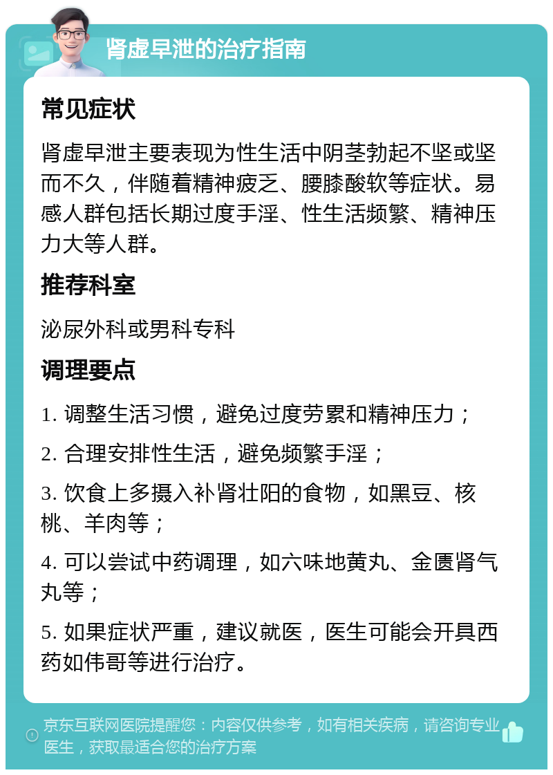 肾虚早泄的治疗指南 常见症状 肾虚早泄主要表现为性生活中阴茎勃起不坚或坚而不久，伴随着精神疲乏、腰膝酸软等症状。易感人群包括长期过度手淫、性生活频繁、精神压力大等人群。 推荐科室 泌尿外科或男科专科 调理要点 1. 调整生活习惯，避免过度劳累和精神压力； 2. 合理安排性生活，避免频繁手淫； 3. 饮食上多摄入补肾壮阳的食物，如黑豆、核桃、羊肉等； 4. 可以尝试中药调理，如六味地黄丸、金匮肾气丸等； 5. 如果症状严重，建议就医，医生可能会开具西药如伟哥等进行治疗。