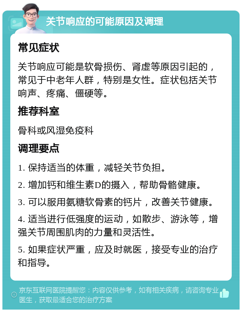 关节响应的可能原因及调理 常见症状 关节响应可能是软骨损伤、肾虚等原因引起的，常见于中老年人群，特别是女性。症状包括关节响声、疼痛、僵硬等。 推荐科室 骨科或风湿免疫科 调理要点 1. 保持适当的体重，减轻关节负担。 2. 增加钙和维生素D的摄入，帮助骨骼健康。 3. 可以服用氨糖软骨素的钙片，改善关节健康。 4. 适当进行低强度的运动，如散步、游泳等，增强关节周围肌肉的力量和灵活性。 5. 如果症状严重，应及时就医，接受专业的治疗和指导。