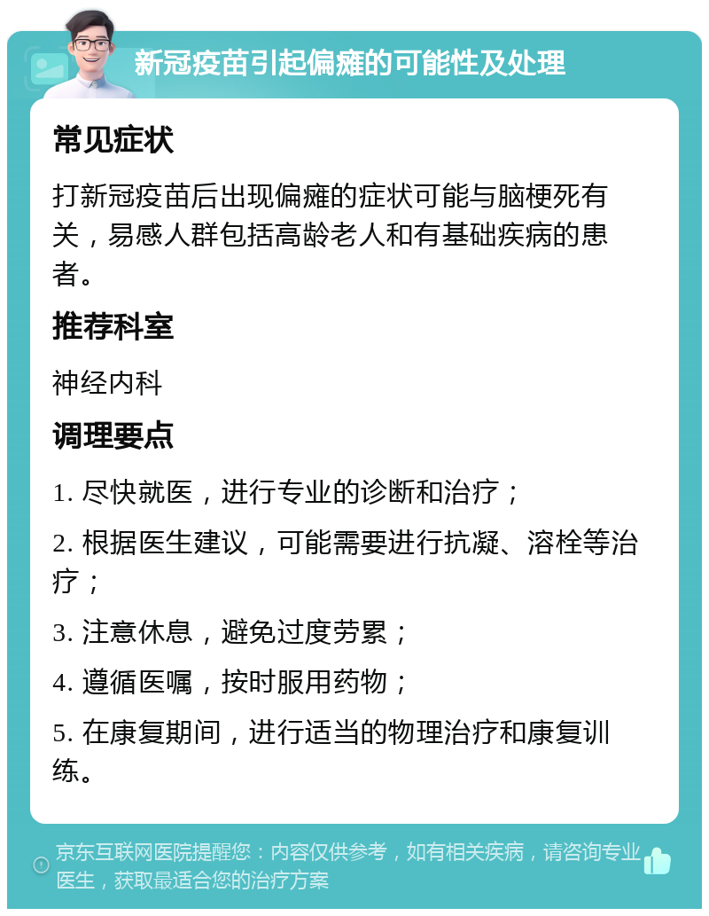 新冠疫苗引起偏瘫的可能性及处理 常见症状 打新冠疫苗后出现偏瘫的症状可能与脑梗死有关，易感人群包括高龄老人和有基础疾病的患者。 推荐科室 神经内科 调理要点 1. 尽快就医，进行专业的诊断和治疗； 2. 根据医生建议，可能需要进行抗凝、溶栓等治疗； 3. 注意休息，避免过度劳累； 4. 遵循医嘱，按时服用药物； 5. 在康复期间，进行适当的物理治疗和康复训练。