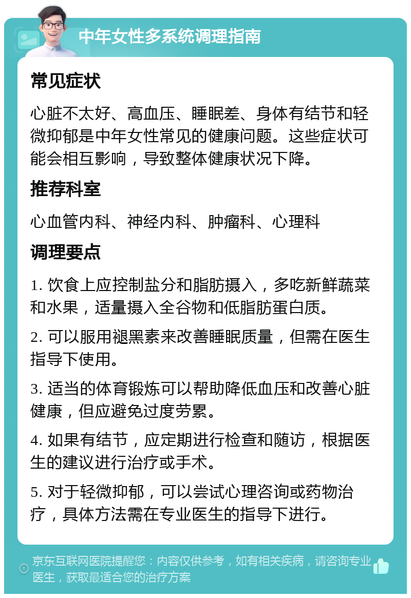 中年女性多系统调理指南 常见症状 心脏不太好、高血压、睡眠差、身体有结节和轻微抑郁是中年女性常见的健康问题。这些症状可能会相互影响，导致整体健康状况下降。 推荐科室 心血管内科、神经内科、肿瘤科、心理科 调理要点 1. 饮食上应控制盐分和脂肪摄入，多吃新鲜蔬菜和水果，适量摄入全谷物和低脂肪蛋白质。 2. 可以服用褪黑素来改善睡眠质量，但需在医生指导下使用。 3. 适当的体育锻炼可以帮助降低血压和改善心脏健康，但应避免过度劳累。 4. 如果有结节，应定期进行检查和随访，根据医生的建议进行治疗或手术。 5. 对于轻微抑郁，可以尝试心理咨询或药物治疗，具体方法需在专业医生的指导下进行。