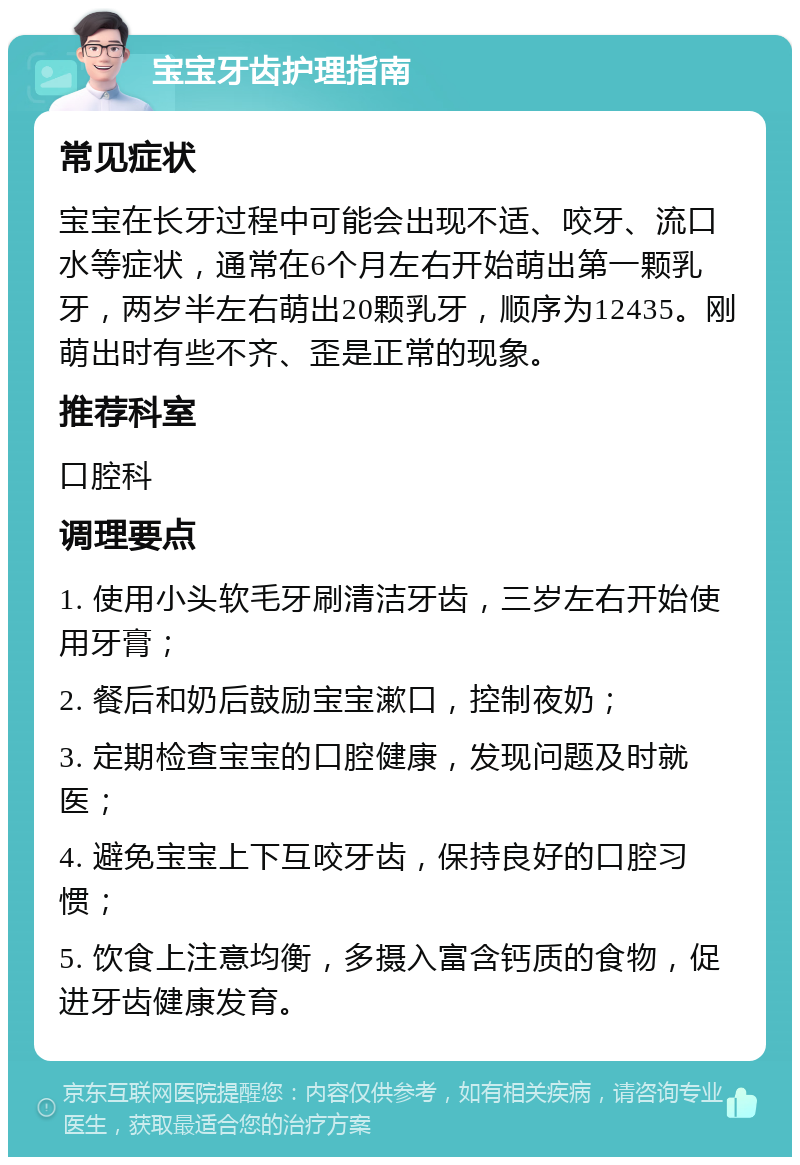 宝宝牙齿护理指南 常见症状 宝宝在长牙过程中可能会出现不适、咬牙、流口水等症状，通常在6个月左右开始萌出第一颗乳牙，两岁半左右萌出20颗乳牙，顺序为12435。刚萌出时有些不齐、歪是正常的现象。 推荐科室 口腔科 调理要点 1. 使用小头软毛牙刷清洁牙齿，三岁左右开始使用牙膏； 2. 餐后和奶后鼓励宝宝漱口，控制夜奶； 3. 定期检查宝宝的口腔健康，发现问题及时就医； 4. 避免宝宝上下互咬牙齿，保持良好的口腔习惯； 5. 饮食上注意均衡，多摄入富含钙质的食物，促进牙齿健康发育。