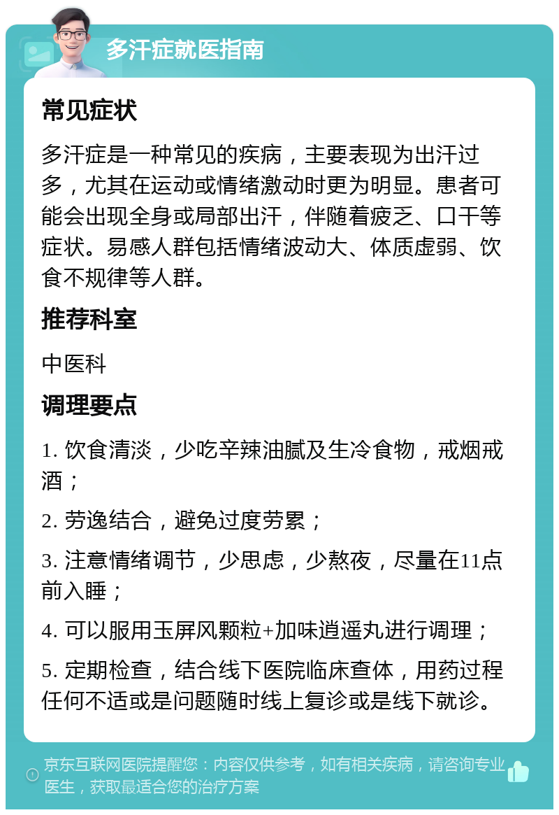 多汗症就医指南 常见症状 多汗症是一种常见的疾病，主要表现为出汗过多，尤其在运动或情绪激动时更为明显。患者可能会出现全身或局部出汗，伴随着疲乏、口干等症状。易感人群包括情绪波动大、体质虚弱、饮食不规律等人群。 推荐科室 中医科 调理要点 1. 饮食清淡，少吃辛辣油腻及生冷食物，戒烟戒酒； 2. 劳逸结合，避免过度劳累； 3. 注意情绪调节，少思虑，少熬夜，尽量在11点前入睡； 4. 可以服用玉屏风颗粒+加味逍遥丸进行调理； 5. 定期检查，结合线下医院临床查体，用药过程任何不适或是问题随时线上复诊或是线下就诊。