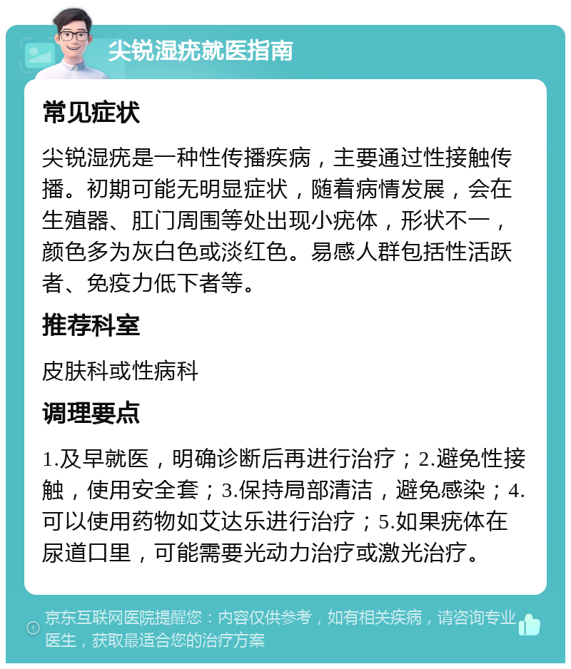 尖锐湿疣就医指南 常见症状 尖锐湿疣是一种性传播疾病，主要通过性接触传播。初期可能无明显症状，随着病情发展，会在生殖器、肛门周围等处出现小疣体，形状不一，颜色多为灰白色或淡红色。易感人群包括性活跃者、免疫力低下者等。 推荐科室 皮肤科或性病科 调理要点 1.及早就医，明确诊断后再进行治疗；2.避免性接触，使用安全套；3.保持局部清洁，避免感染；4.可以使用药物如艾达乐进行治疗；5.如果疣体在尿道口里，可能需要光动力治疗或激光治疗。