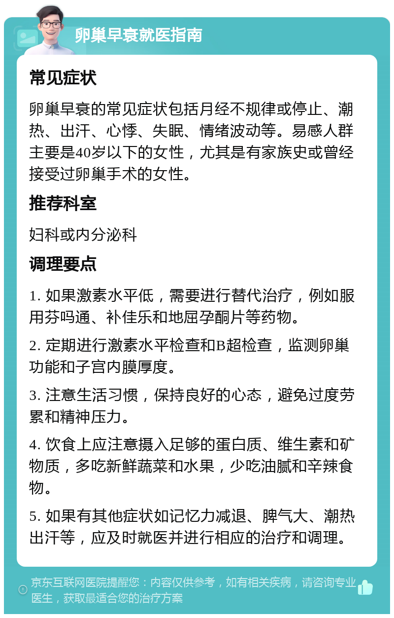 卵巢早衰就医指南 常见症状 卵巢早衰的常见症状包括月经不规律或停止、潮热、出汗、心悸、失眠、情绪波动等。易感人群主要是40岁以下的女性，尤其是有家族史或曾经接受过卵巢手术的女性。 推荐科室 妇科或内分泌科 调理要点 1. 如果激素水平低，需要进行替代治疗，例如服用芬吗通、补佳乐和地屈孕酮片等药物。 2. 定期进行激素水平检查和B超检查，监测卵巢功能和子宫内膜厚度。 3. 注意生活习惯，保持良好的心态，避免过度劳累和精神压力。 4. 饮食上应注意摄入足够的蛋白质、维生素和矿物质，多吃新鲜蔬菜和水果，少吃油腻和辛辣食物。 5. 如果有其他症状如记忆力减退、脾气大、潮热出汗等，应及时就医并进行相应的治疗和调理。