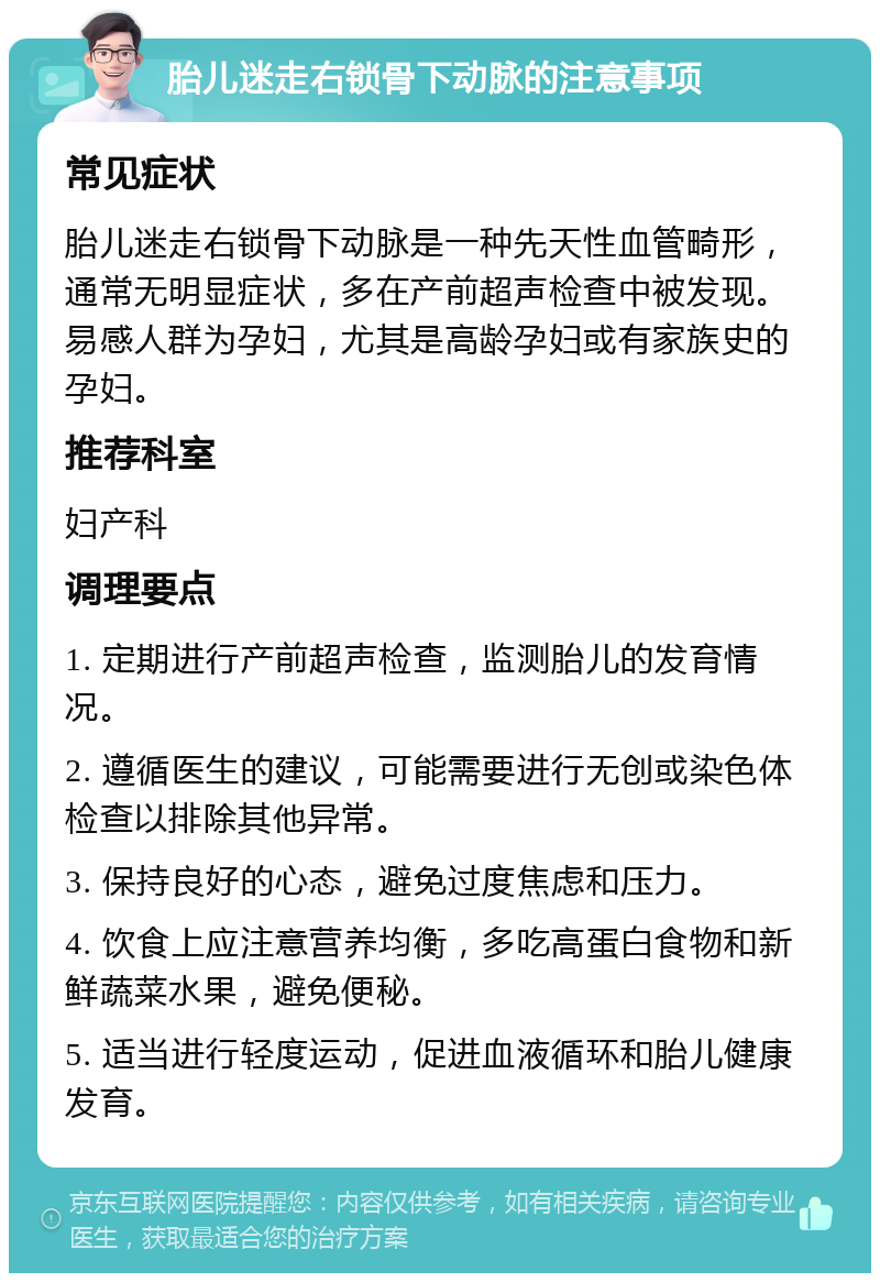 胎儿迷走右锁骨下动脉的注意事项 常见症状 胎儿迷走右锁骨下动脉是一种先天性血管畸形，通常无明显症状，多在产前超声检查中被发现。易感人群为孕妇，尤其是高龄孕妇或有家族史的孕妇。 推荐科室 妇产科 调理要点 1. 定期进行产前超声检查，监测胎儿的发育情况。 2. 遵循医生的建议，可能需要进行无创或染色体检查以排除其他异常。 3. 保持良好的心态，避免过度焦虑和压力。 4. 饮食上应注意营养均衡，多吃高蛋白食物和新鲜蔬菜水果，避免便秘。 5. 适当进行轻度运动，促进血液循环和胎儿健康发育。