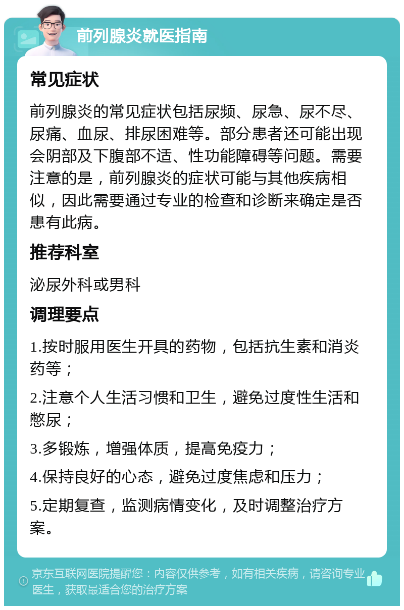 前列腺炎就医指南 常见症状 前列腺炎的常见症状包括尿频、尿急、尿不尽、尿痛、血尿、排尿困难等。部分患者还可能出现会阴部及下腹部不适、性功能障碍等问题。需要注意的是，前列腺炎的症状可能与其他疾病相似，因此需要通过专业的检查和诊断来确定是否患有此病。 推荐科室 泌尿外科或男科 调理要点 1.按时服用医生开具的药物，包括抗生素和消炎药等； 2.注意个人生活习惯和卫生，避免过度性生活和憋尿； 3.多锻炼，增强体质，提高免疫力； 4.保持良好的心态，避免过度焦虑和压力； 5.定期复查，监测病情变化，及时调整治疗方案。