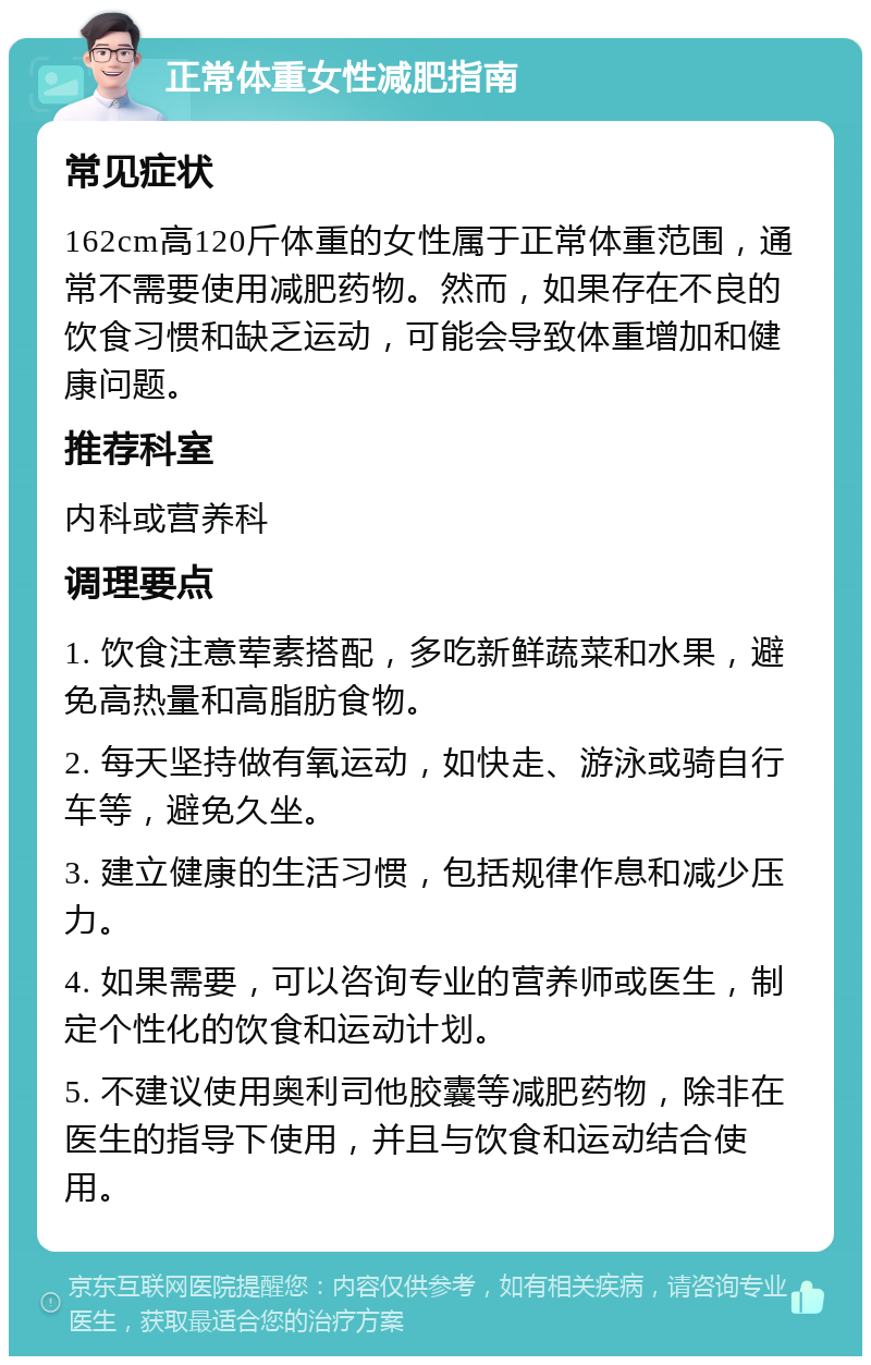 正常体重女性减肥指南 常见症状 162cm高120斤体重的女性属于正常体重范围，通常不需要使用减肥药物。然而，如果存在不良的饮食习惯和缺乏运动，可能会导致体重增加和健康问题。 推荐科室 内科或营养科 调理要点 1. 饮食注意荤素搭配，多吃新鲜蔬菜和水果，避免高热量和高脂肪食物。 2. 每天坚持做有氧运动，如快走、游泳或骑自行车等，避免久坐。 3. 建立健康的生活习惯，包括规律作息和减少压力。 4. 如果需要，可以咨询专业的营养师或医生，制定个性化的饮食和运动计划。 5. 不建议使用奥利司他胶囊等减肥药物，除非在医生的指导下使用，并且与饮食和运动结合使用。