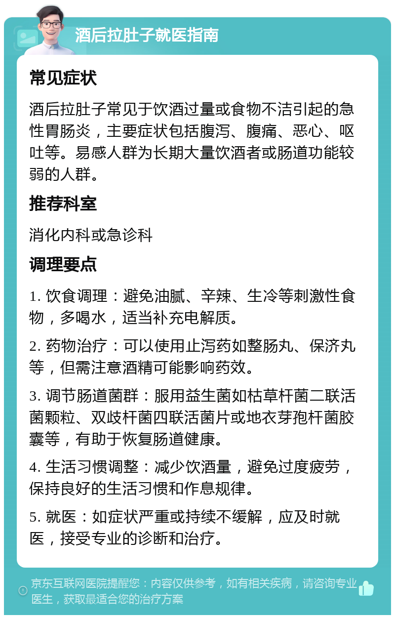 酒后拉肚子就医指南 常见症状 酒后拉肚子常见于饮酒过量或食物不洁引起的急性胃肠炎，主要症状包括腹泻、腹痛、恶心、呕吐等。易感人群为长期大量饮酒者或肠道功能较弱的人群。 推荐科室 消化内科或急诊科 调理要点 1. 饮食调理：避免油腻、辛辣、生冷等刺激性食物，多喝水，适当补充电解质。 2. 药物治疗：可以使用止泻药如整肠丸、保济丸等，但需注意酒精可能影响药效。 3. 调节肠道菌群：服用益生菌如枯草杆菌二联活菌颗粒、双歧杆菌四联活菌片或地衣芽孢杆菌胶囊等，有助于恢复肠道健康。 4. 生活习惯调整：减少饮酒量，避免过度疲劳，保持良好的生活习惯和作息规律。 5. 就医：如症状严重或持续不缓解，应及时就医，接受专业的诊断和治疗。