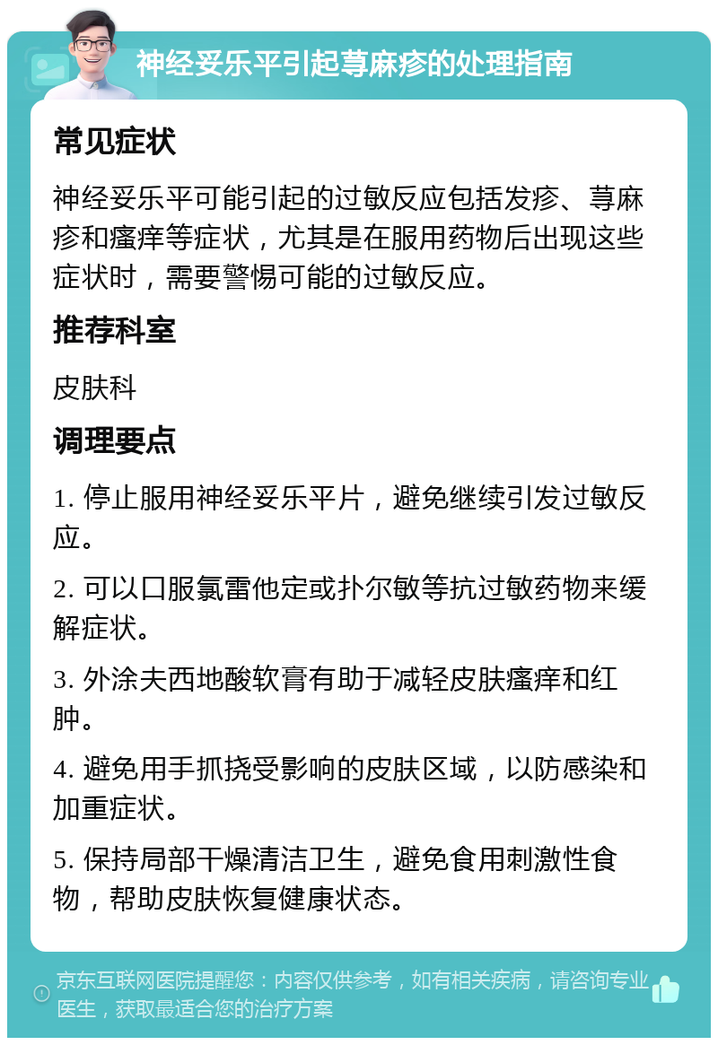 神经妥乐平引起荨麻疹的处理指南 常见症状 神经妥乐平可能引起的过敏反应包括发疹、荨麻疹和瘙痒等症状，尤其是在服用药物后出现这些症状时，需要警惕可能的过敏反应。 推荐科室 皮肤科 调理要点 1. 停止服用神经妥乐平片，避免继续引发过敏反应。 2. 可以口服氯雷他定或扑尔敏等抗过敏药物来缓解症状。 3. 外涂夫西地酸软膏有助于减轻皮肤瘙痒和红肿。 4. 避免用手抓挠受影响的皮肤区域，以防感染和加重症状。 5. 保持局部干燥清洁卫生，避免食用刺激性食物，帮助皮肤恢复健康状态。