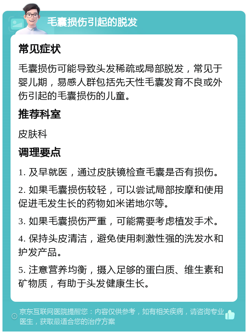 毛囊损伤引起的脱发 常见症状 毛囊损伤可能导致头发稀疏或局部脱发，常见于婴儿期，易感人群包括先天性毛囊发育不良或外伤引起的毛囊损伤的儿童。 推荐科室 皮肤科 调理要点 1. 及早就医，通过皮肤镜检查毛囊是否有损伤。 2. 如果毛囊损伤较轻，可以尝试局部按摩和使用促进毛发生长的药物如米诺地尔等。 3. 如果毛囊损伤严重，可能需要考虑植发手术。 4. 保持头皮清洁，避免使用刺激性强的洗发水和护发产品。 5. 注意营养均衡，摄入足够的蛋白质、维生素和矿物质，有助于头发健康生长。