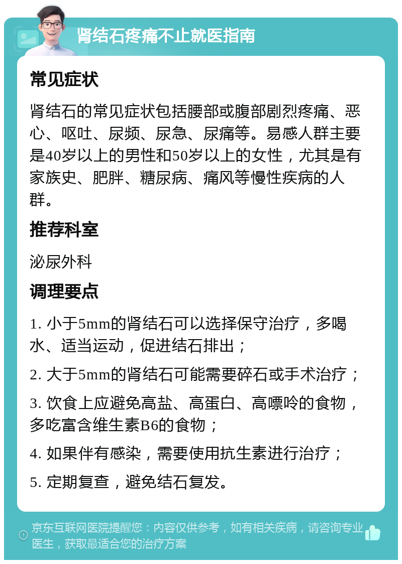 肾结石疼痛不止就医指南 常见症状 肾结石的常见症状包括腰部或腹部剧烈疼痛、恶心、呕吐、尿频、尿急、尿痛等。易感人群主要是40岁以上的男性和50岁以上的女性，尤其是有家族史、肥胖、糖尿病、痛风等慢性疾病的人群。 推荐科室 泌尿外科 调理要点 1. 小于5mm的肾结石可以选择保守治疗，多喝水、适当运动，促进结石排出； 2. 大于5mm的肾结石可能需要碎石或手术治疗； 3. 饮食上应避免高盐、高蛋白、高嘌呤的食物，多吃富含维生素B6的食物； 4. 如果伴有感染，需要使用抗生素进行治疗； 5. 定期复查，避免结石复发。