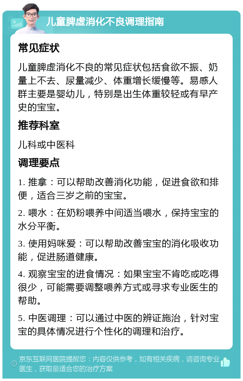 儿童脾虚消化不良调理指南 常见症状 儿童脾虚消化不良的常见症状包括食欲不振、奶量上不去、尿量减少、体重增长缓慢等。易感人群主要是婴幼儿，特别是出生体重较轻或有早产史的宝宝。 推荐科室 儿科或中医科 调理要点 1. 推拿：可以帮助改善消化功能，促进食欲和排便，适合三岁之前的宝宝。 2. 喂水：在奶粉喂养中间适当喂水，保持宝宝的水分平衡。 3. 使用妈咪爱：可以帮助改善宝宝的消化吸收功能，促进肠道健康。 4. 观察宝宝的进食情况：如果宝宝不肯吃或吃得很少，可能需要调整喂养方式或寻求专业医生的帮助。 5. 中医调理：可以通过中医的辨证施治，针对宝宝的具体情况进行个性化的调理和治疗。