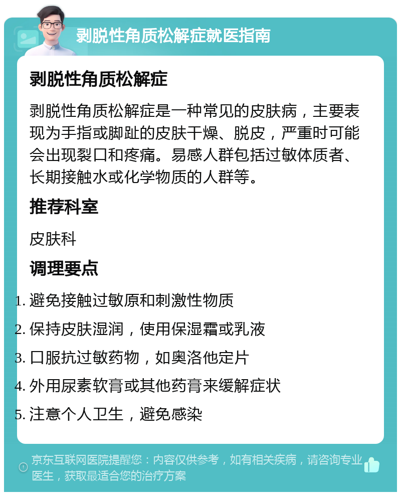 剥脱性角质松解症就医指南 剥脱性角质松解症 剥脱性角质松解症是一种常见的皮肤病，主要表现为手指或脚趾的皮肤干燥、脱皮，严重时可能会出现裂口和疼痛。易感人群包括过敏体质者、长期接触水或化学物质的人群等。 推荐科室 皮肤科 调理要点 避免接触过敏原和刺激性物质 保持皮肤湿润，使用保湿霜或乳液 口服抗过敏药物，如奥洛他定片 外用尿素软膏或其他药膏来缓解症状 注意个人卫生，避免感染