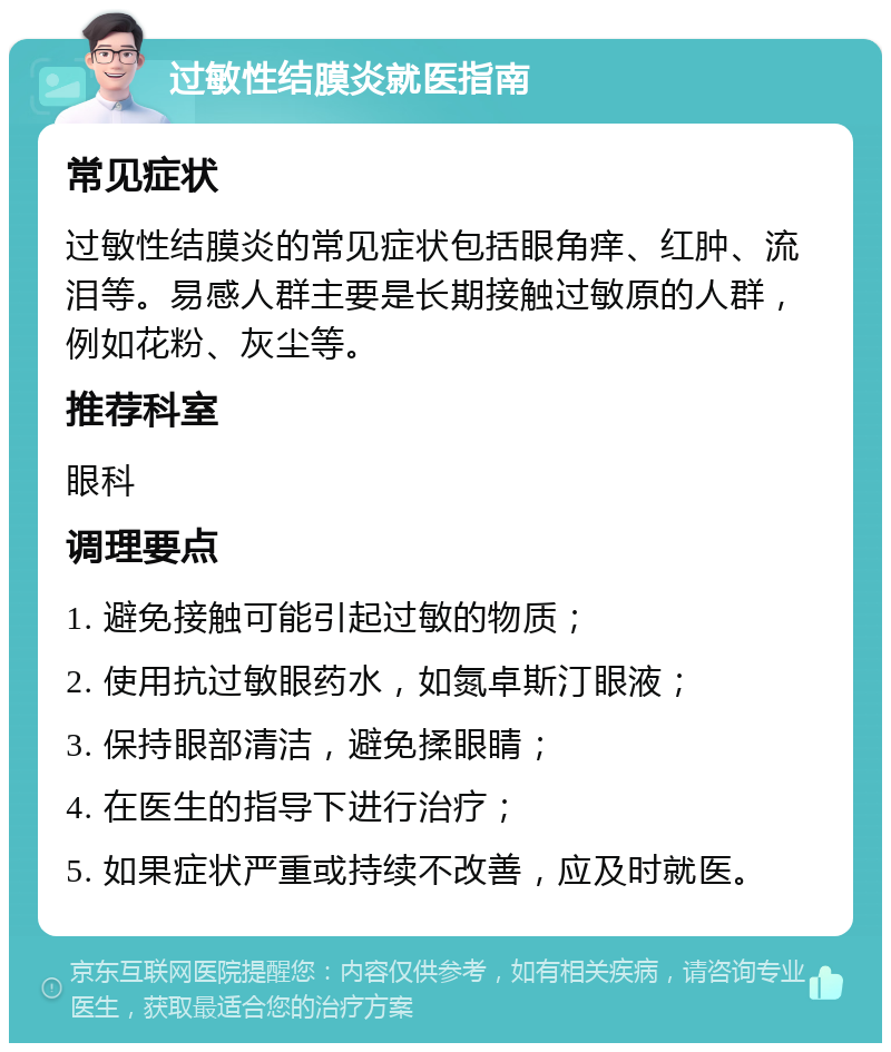 过敏性结膜炎就医指南 常见症状 过敏性结膜炎的常见症状包括眼角痒、红肿、流泪等。易感人群主要是长期接触过敏原的人群，例如花粉、灰尘等。 推荐科室 眼科 调理要点 1. 避免接触可能引起过敏的物质； 2. 使用抗过敏眼药水，如氮卓斯汀眼液； 3. 保持眼部清洁，避免揉眼睛； 4. 在医生的指导下进行治疗； 5. 如果症状严重或持续不改善，应及时就医。