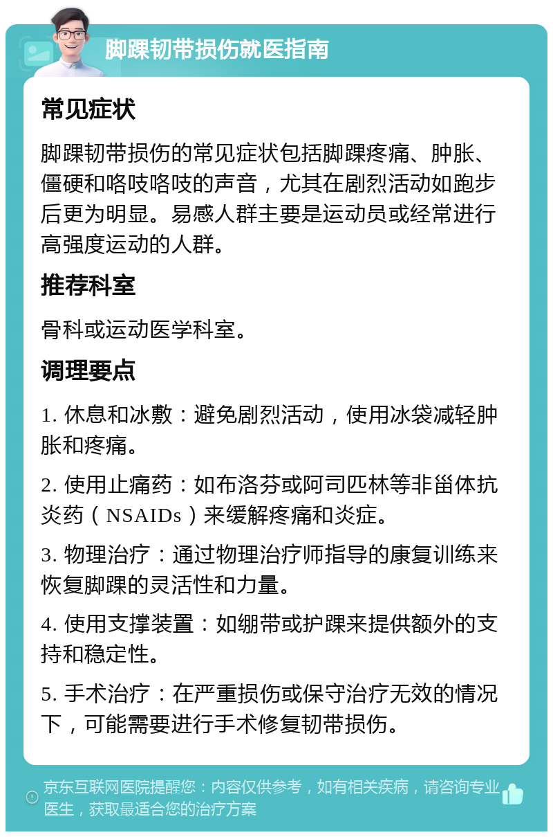 脚踝韧带损伤就医指南 常见症状 脚踝韧带损伤的常见症状包括脚踝疼痛、肿胀、僵硬和咯吱咯吱的声音，尤其在剧烈活动如跑步后更为明显。易感人群主要是运动员或经常进行高强度运动的人群。 推荐科室 骨科或运动医学科室。 调理要点 1. 休息和冰敷：避免剧烈活动，使用冰袋减轻肿胀和疼痛。 2. 使用止痛药：如布洛芬或阿司匹林等非甾体抗炎药（NSAIDs）来缓解疼痛和炎症。 3. 物理治疗：通过物理治疗师指导的康复训练来恢复脚踝的灵活性和力量。 4. 使用支撑装置：如绷带或护踝来提供额外的支持和稳定性。 5. 手术治疗：在严重损伤或保守治疗无效的情况下，可能需要进行手术修复韧带损伤。