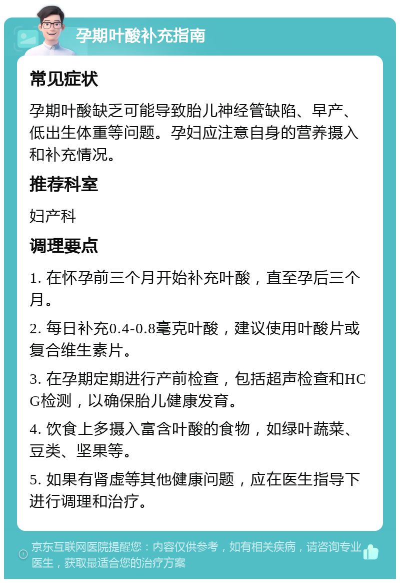 孕期叶酸补充指南 常见症状 孕期叶酸缺乏可能导致胎儿神经管缺陷、早产、低出生体重等问题。孕妇应注意自身的营养摄入和补充情况。 推荐科室 妇产科 调理要点 1. 在怀孕前三个月开始补充叶酸，直至孕后三个月。 2. 每日补充0.4-0.8毫克叶酸，建议使用叶酸片或复合维生素片。 3. 在孕期定期进行产前检查，包括超声检查和HCG检测，以确保胎儿健康发育。 4. 饮食上多摄入富含叶酸的食物，如绿叶蔬菜、豆类、坚果等。 5. 如果有肾虚等其他健康问题，应在医生指导下进行调理和治疗。