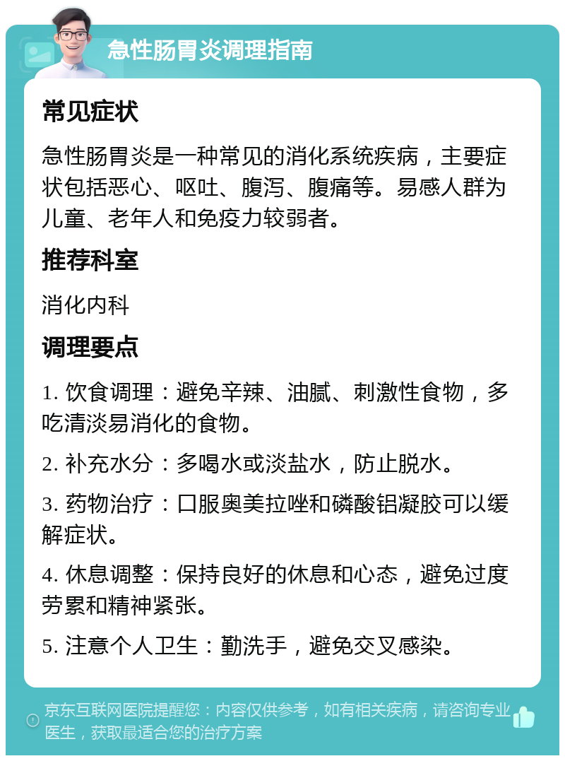 急性肠胃炎调理指南 常见症状 急性肠胃炎是一种常见的消化系统疾病，主要症状包括恶心、呕吐、腹泻、腹痛等。易感人群为儿童、老年人和免疫力较弱者。 推荐科室 消化内科 调理要点 1. 饮食调理：避免辛辣、油腻、刺激性食物，多吃清淡易消化的食物。 2. 补充水分：多喝水或淡盐水，防止脱水。 3. 药物治疗：口服奥美拉唑和磷酸铝凝胶可以缓解症状。 4. 休息调整：保持良好的休息和心态，避免过度劳累和精神紧张。 5. 注意个人卫生：勤洗手，避免交叉感染。