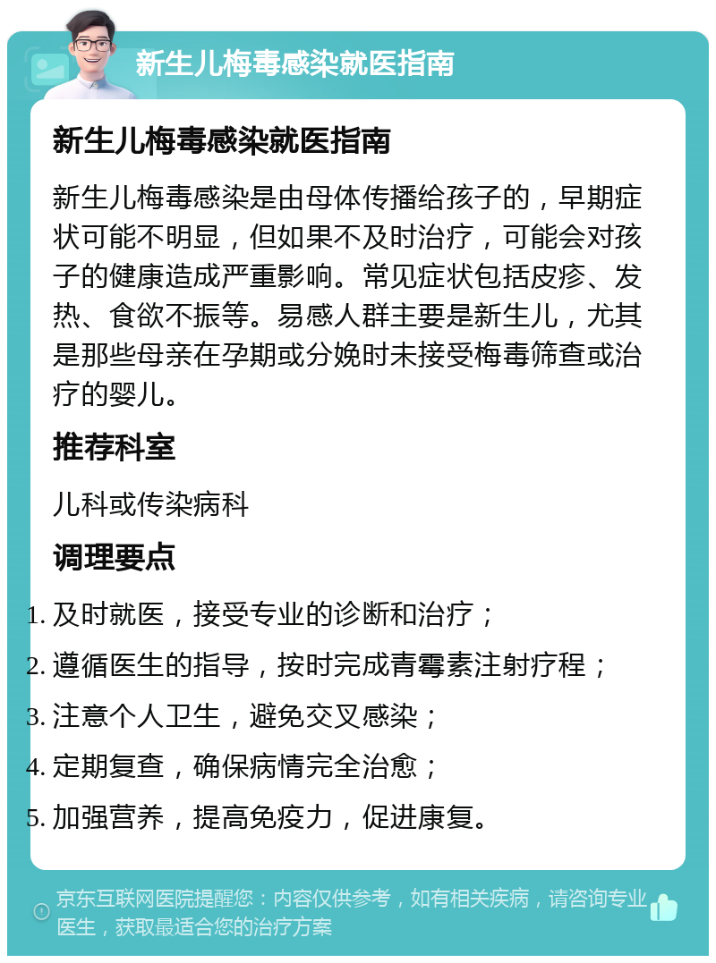 新生儿梅毒感染就医指南 新生儿梅毒感染就医指南 新生儿梅毒感染是由母体传播给孩子的，早期症状可能不明显，但如果不及时治疗，可能会对孩子的健康造成严重影响。常见症状包括皮疹、发热、食欲不振等。易感人群主要是新生儿，尤其是那些母亲在孕期或分娩时未接受梅毒筛查或治疗的婴儿。 推荐科室 儿科或传染病科 调理要点 及时就医，接受专业的诊断和治疗； 遵循医生的指导，按时完成青霉素注射疗程； 注意个人卫生，避免交叉感染； 定期复查，确保病情完全治愈； 加强营养，提高免疫力，促进康复。