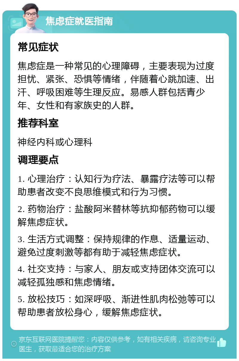 焦虑症就医指南 常见症状 焦虑症是一种常见的心理障碍，主要表现为过度担忧、紧张、恐惧等情绪，伴随着心跳加速、出汗、呼吸困难等生理反应。易感人群包括青少年、女性和有家族史的人群。 推荐科室 神经内科或心理科 调理要点 1. 心理治疗：认知行为疗法、暴露疗法等可以帮助患者改变不良思维模式和行为习惯。 2. 药物治疗：盐酸阿米替林等抗抑郁药物可以缓解焦虑症状。 3. 生活方式调整：保持规律的作息、适量运动、避免过度刺激等都有助于减轻焦虑症状。 4. 社交支持：与家人、朋友或支持团体交流可以减轻孤独感和焦虑情绪。 5. 放松技巧：如深呼吸、渐进性肌肉松弛等可以帮助患者放松身心，缓解焦虑症状。