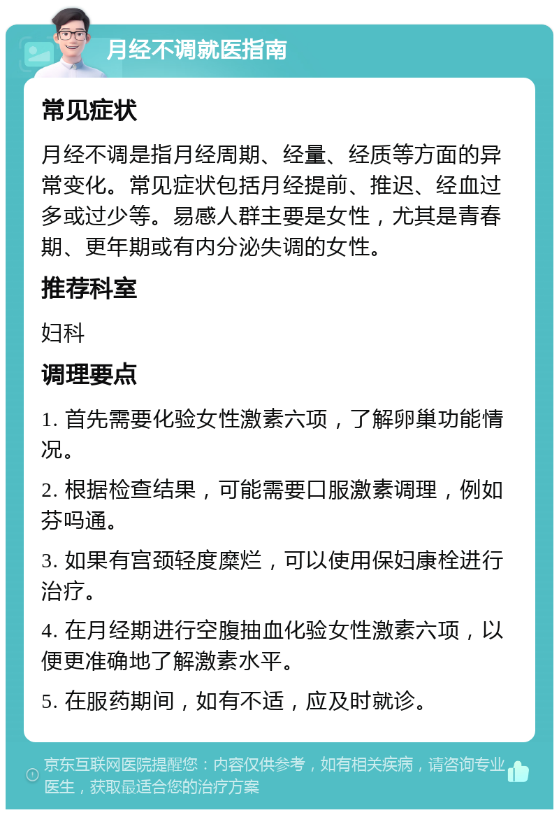 月经不调就医指南 常见症状 月经不调是指月经周期、经量、经质等方面的异常变化。常见症状包括月经提前、推迟、经血过多或过少等。易感人群主要是女性，尤其是青春期、更年期或有内分泌失调的女性。 推荐科室 妇科 调理要点 1. 首先需要化验女性激素六项，了解卵巢功能情况。 2. 根据检查结果，可能需要口服激素调理，例如芬吗通。 3. 如果有宫颈轻度糜烂，可以使用保妇康栓进行治疗。 4. 在月经期进行空腹抽血化验女性激素六项，以便更准确地了解激素水平。 5. 在服药期间，如有不适，应及时就诊。