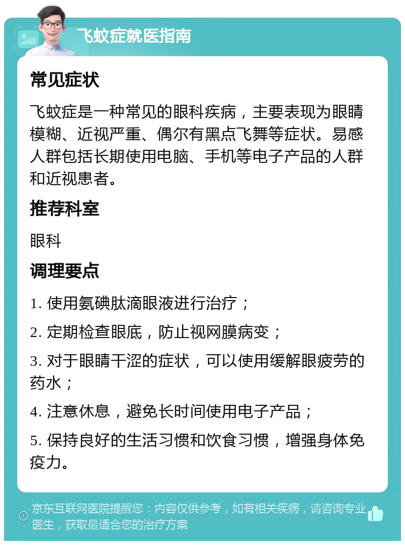 飞蚊症就医指南 常见症状 飞蚊症是一种常见的眼科疾病，主要表现为眼睛模糊、近视严重、偶尔有黑点飞舞等症状。易感人群包括长期使用电脑、手机等电子产品的人群和近视患者。 推荐科室 眼科 调理要点 1. 使用氨碘肽滴眼液进行治疗； 2. 定期检查眼底，防止视网膜病变； 3. 对于眼睛干涩的症状，可以使用缓解眼疲劳的药水； 4. 注意休息，避免长时间使用电子产品； 5. 保持良好的生活习惯和饮食习惯，增强身体免疫力。