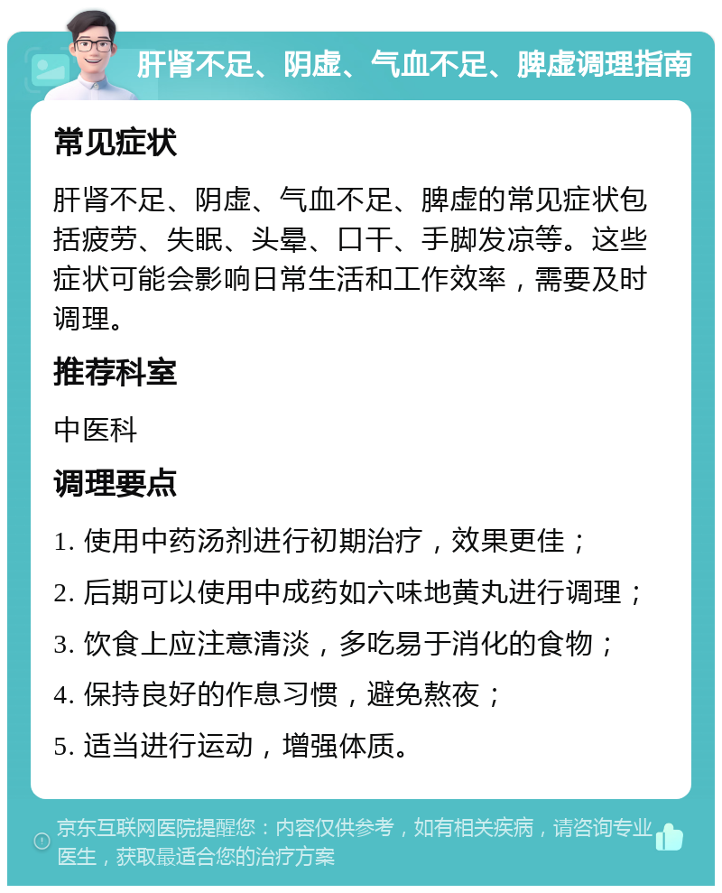 肝肾不足、阴虚、气血不足、脾虚调理指南 常见症状 肝肾不足、阴虚、气血不足、脾虚的常见症状包括疲劳、失眠、头晕、口干、手脚发凉等。这些症状可能会影响日常生活和工作效率，需要及时调理。 推荐科室 中医科 调理要点 1. 使用中药汤剂进行初期治疗，效果更佳； 2. 后期可以使用中成药如六味地黄丸进行调理； 3. 饮食上应注意清淡，多吃易于消化的食物； 4. 保持良好的作息习惯，避免熬夜； 5. 适当进行运动，增强体质。