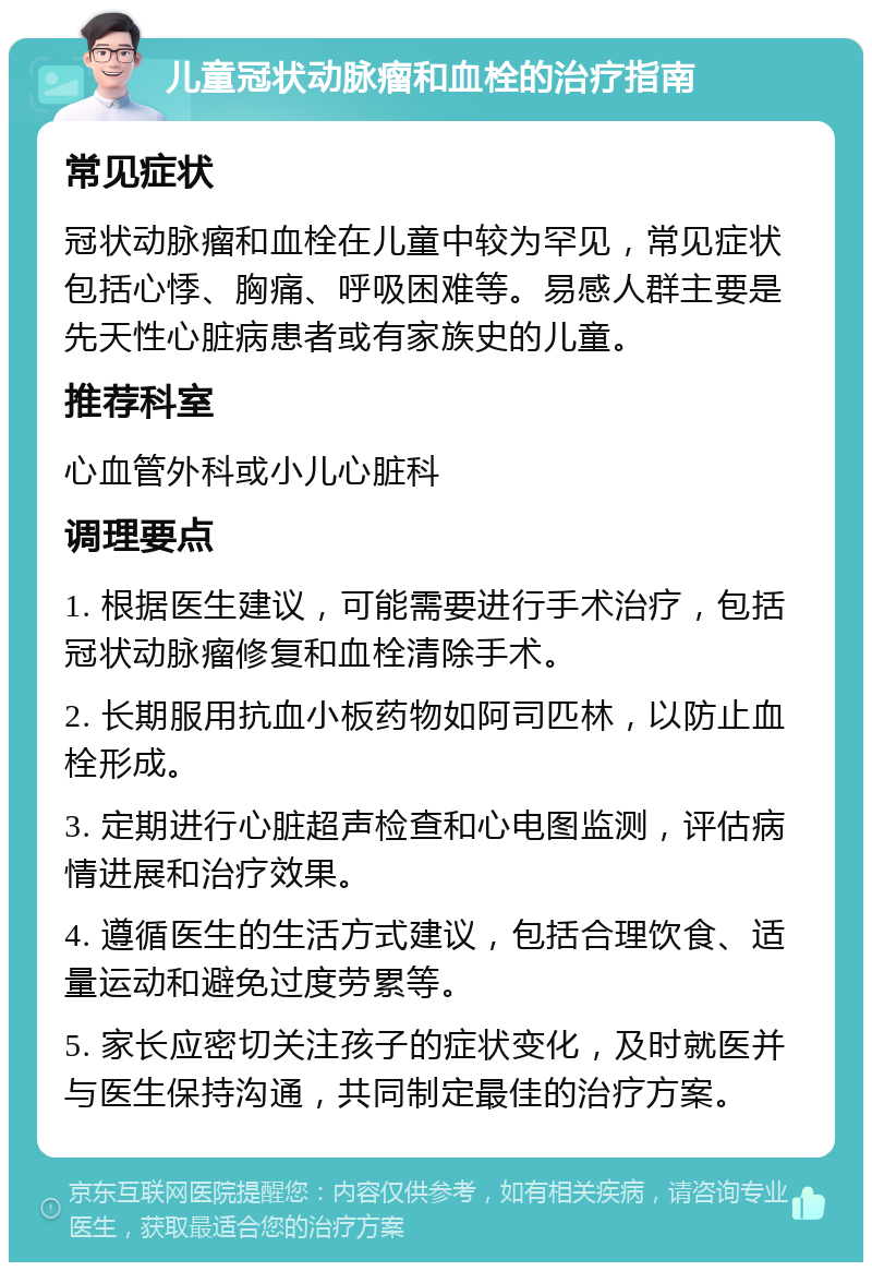 儿童冠状动脉瘤和血栓的治疗指南 常见症状 冠状动脉瘤和血栓在儿童中较为罕见，常见症状包括心悸、胸痛、呼吸困难等。易感人群主要是先天性心脏病患者或有家族史的儿童。 推荐科室 心血管外科或小儿心脏科 调理要点 1. 根据医生建议，可能需要进行手术治疗，包括冠状动脉瘤修复和血栓清除手术。 2. 长期服用抗血小板药物如阿司匹林，以防止血栓形成。 3. 定期进行心脏超声检查和心电图监测，评估病情进展和治疗效果。 4. 遵循医生的生活方式建议，包括合理饮食、适量运动和避免过度劳累等。 5. 家长应密切关注孩子的症状变化，及时就医并与医生保持沟通，共同制定最佳的治疗方案。