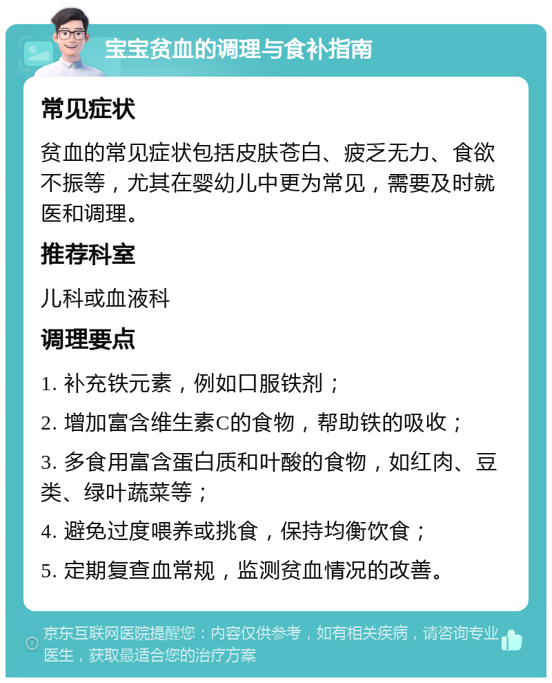 宝宝贫血的调理与食补指南 常见症状 贫血的常见症状包括皮肤苍白、疲乏无力、食欲不振等，尤其在婴幼儿中更为常见，需要及时就医和调理。 推荐科室 儿科或血液科 调理要点 1. 补充铁元素，例如口服铁剂； 2. 增加富含维生素C的食物，帮助铁的吸收； 3. 多食用富含蛋白质和叶酸的食物，如红肉、豆类、绿叶蔬菜等； 4. 避免过度喂养或挑食，保持均衡饮食； 5. 定期复查血常规，监测贫血情况的改善。