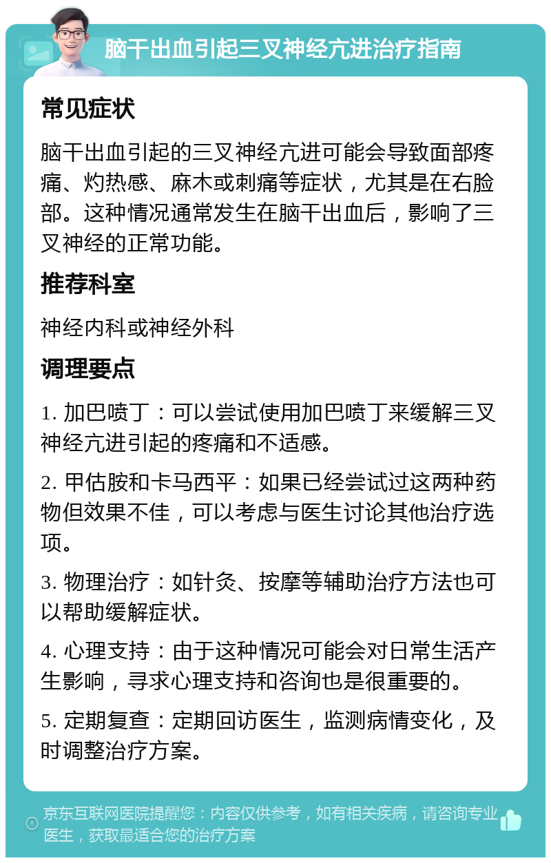 脑干出血引起三叉神经亢进治疗指南 常见症状 脑干出血引起的三叉神经亢进可能会导致面部疼痛、灼热感、麻木或刺痛等症状，尤其是在右脸部。这种情况通常发生在脑干出血后，影响了三叉神经的正常功能。 推荐科室 神经内科或神经外科 调理要点 1. 加巴喷丁：可以尝试使用加巴喷丁来缓解三叉神经亢进引起的疼痛和不适感。 2. 甲估胺和卡马西平：如果已经尝试过这两种药物但效果不佳，可以考虑与医生讨论其他治疗选项。 3. 物理治疗：如针灸、按摩等辅助治疗方法也可以帮助缓解症状。 4. 心理支持：由于这种情况可能会对日常生活产生影响，寻求心理支持和咨询也是很重要的。 5. 定期复查：定期回访医生，监测病情变化，及时调整治疗方案。