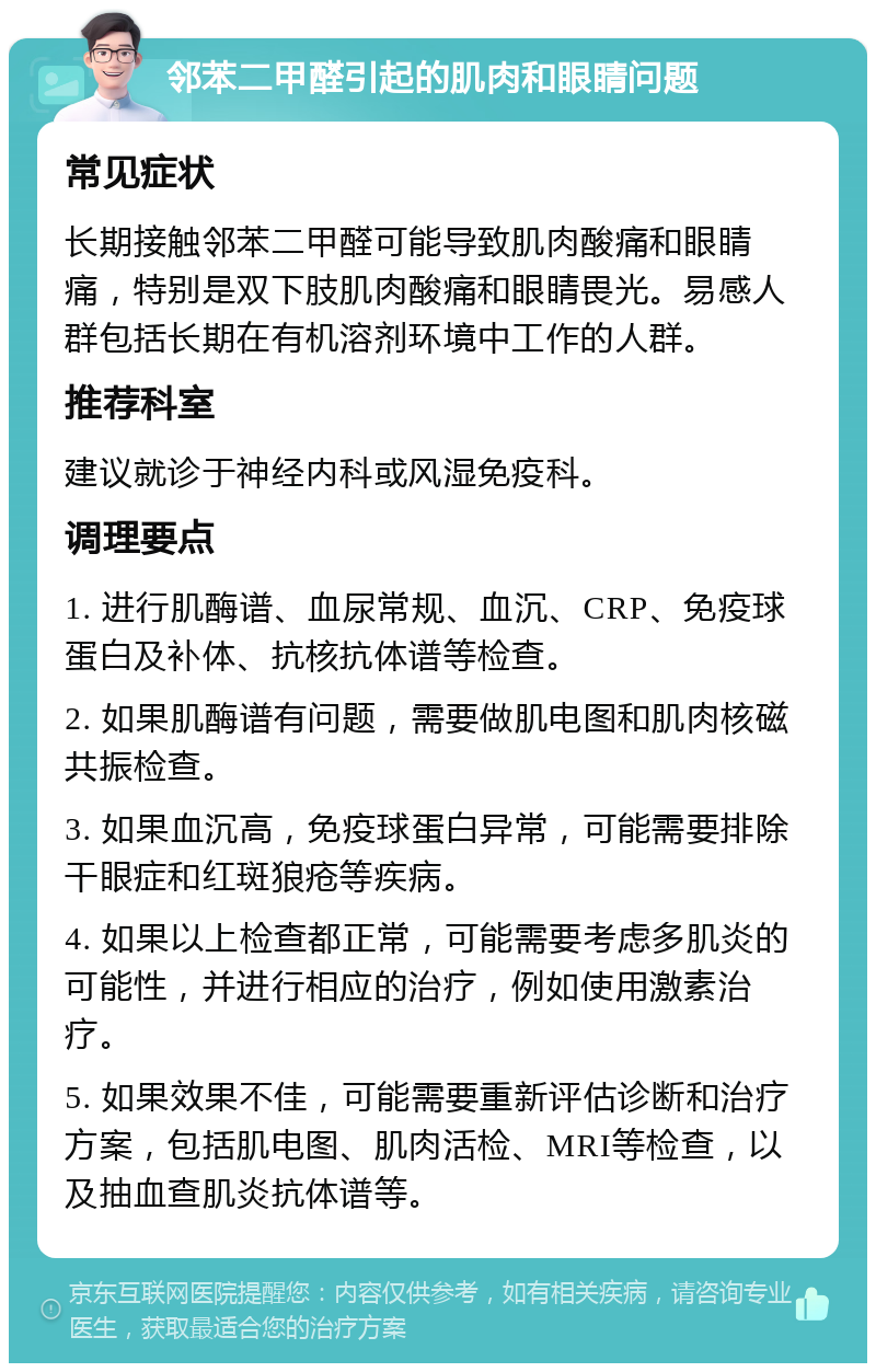 邻苯二甲醛引起的肌肉和眼睛问题 常见症状 长期接触邻苯二甲醛可能导致肌肉酸痛和眼睛痛，特别是双下肢肌肉酸痛和眼睛畏光。易感人群包括长期在有机溶剂环境中工作的人群。 推荐科室 建议就诊于神经内科或风湿免疫科。 调理要点 1. 进行肌酶谱、血尿常规、血沉、CRP、免疫球蛋白及补体、抗核抗体谱等检查。 2. 如果肌酶谱有问题，需要做肌电图和肌肉核磁共振检查。 3. 如果血沉高，免疫球蛋白异常，可能需要排除干眼症和红斑狼疮等疾病。 4. 如果以上检查都正常，可能需要考虑多肌炎的可能性，并进行相应的治疗，例如使用激素治疗。 5. 如果效果不佳，可能需要重新评估诊断和治疗方案，包括肌电图、肌肉活检、MRI等检查，以及抽血查肌炎抗体谱等。