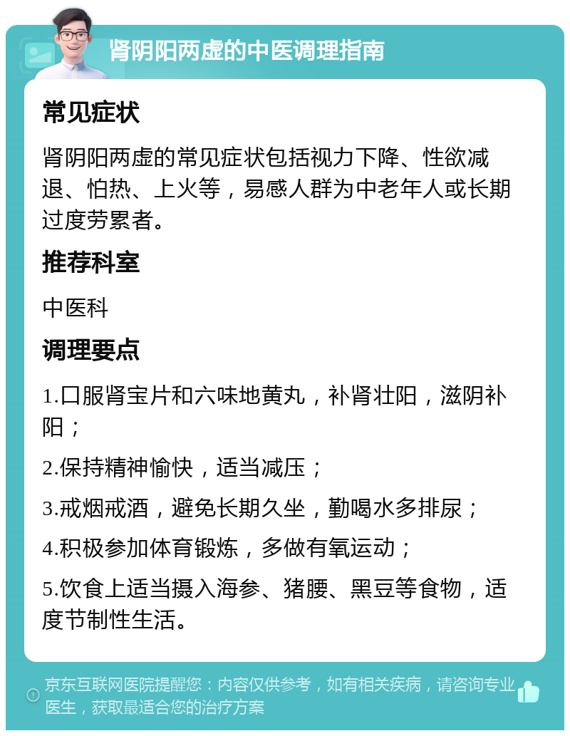 肾阴阳两虚的中医调理指南 常见症状 肾阴阳两虚的常见症状包括视力下降、性欲减退、怕热、上火等，易感人群为中老年人或长期过度劳累者。 推荐科室 中医科 调理要点 1.口服肾宝片和六味地黄丸，补肾壮阳，滋阴补阳； 2.保持精神愉快，适当减压； 3.戒烟戒酒，避免长期久坐，勤喝水多排尿； 4.积极参加体育锻炼，多做有氧运动； 5.饮食上适当摄入海参、猪腰、黑豆等食物，适度节制性生活。