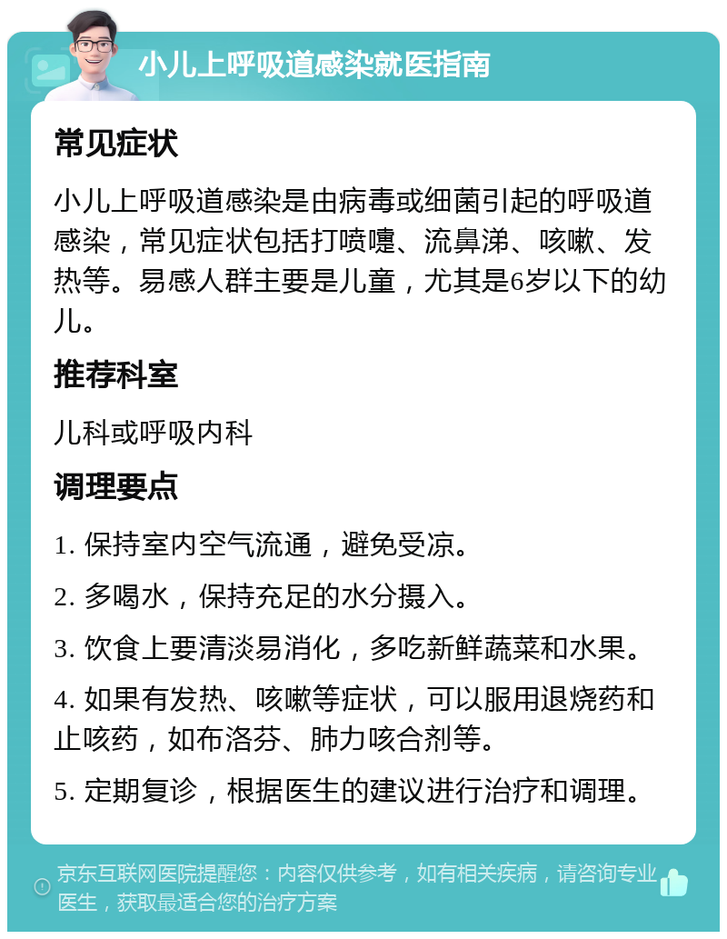 小儿上呼吸道感染就医指南 常见症状 小儿上呼吸道感染是由病毒或细菌引起的呼吸道感染，常见症状包括打喷嚏、流鼻涕、咳嗽、发热等。易感人群主要是儿童，尤其是6岁以下的幼儿。 推荐科室 儿科或呼吸内科 调理要点 1. 保持室内空气流通，避免受凉。 2. 多喝水，保持充足的水分摄入。 3. 饮食上要清淡易消化，多吃新鲜蔬菜和水果。 4. 如果有发热、咳嗽等症状，可以服用退烧药和止咳药，如布洛芬、肺力咳合剂等。 5. 定期复诊，根据医生的建议进行治疗和调理。