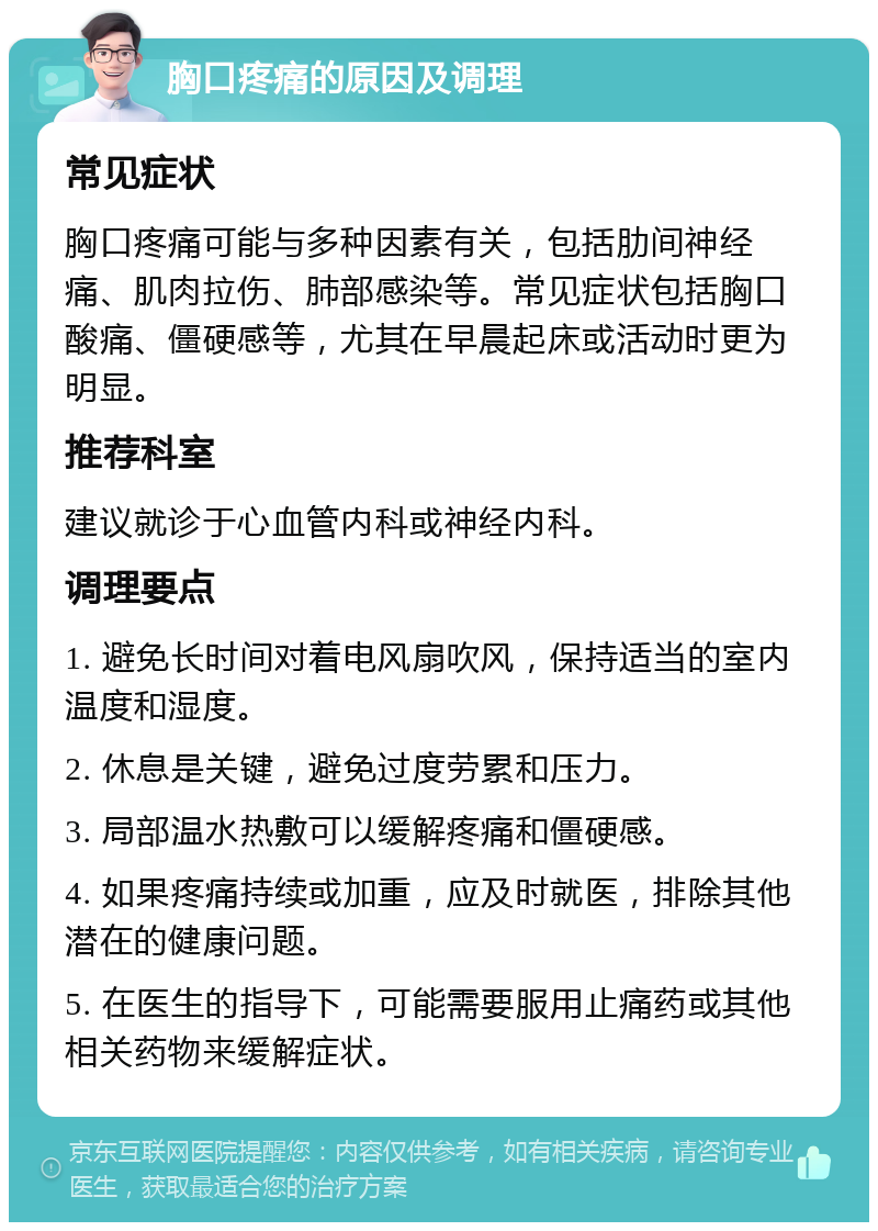 胸口疼痛的原因及调理 常见症状 胸口疼痛可能与多种因素有关，包括肋间神经痛、肌肉拉伤、肺部感染等。常见症状包括胸口酸痛、僵硬感等，尤其在早晨起床或活动时更为明显。 推荐科室 建议就诊于心血管内科或神经内科。 调理要点 1. 避免长时间对着电风扇吹风，保持适当的室内温度和湿度。 2. 休息是关键，避免过度劳累和压力。 3. 局部温水热敷可以缓解疼痛和僵硬感。 4. 如果疼痛持续或加重，应及时就医，排除其他潜在的健康问题。 5. 在医生的指导下，可能需要服用止痛药或其他相关药物来缓解症状。