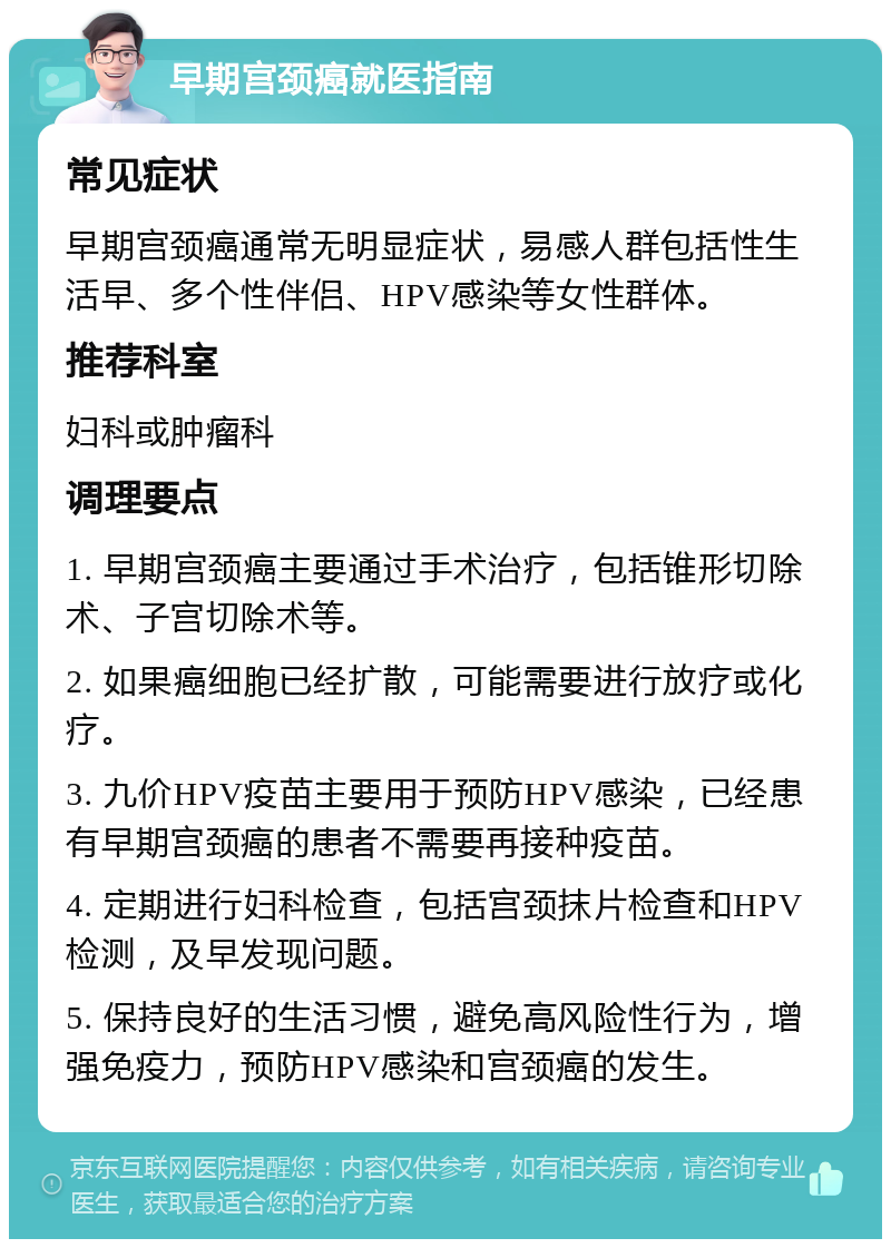 早期宫颈癌就医指南 常见症状 早期宫颈癌通常无明显症状，易感人群包括性生活早、多个性伴侣、HPV感染等女性群体。 推荐科室 妇科或肿瘤科 调理要点 1. 早期宫颈癌主要通过手术治疗，包括锥形切除术、子宫切除术等。 2. 如果癌细胞已经扩散，可能需要进行放疗或化疗。 3. 九价HPV疫苗主要用于预防HPV感染，已经患有早期宫颈癌的患者不需要再接种疫苗。 4. 定期进行妇科检查，包括宫颈抹片检查和HPV检测，及早发现问题。 5. 保持良好的生活习惯，避免高风险性行为，增强免疫力，预防HPV感染和宫颈癌的发生。