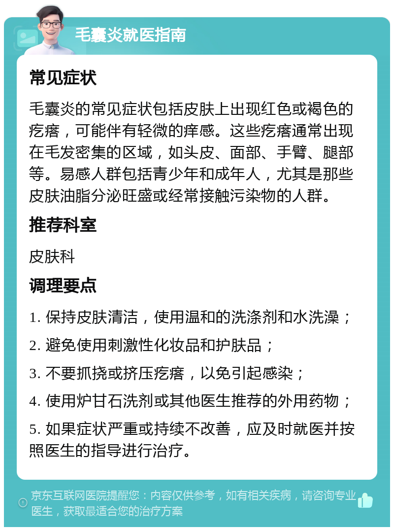 毛囊炎就医指南 常见症状 毛囊炎的常见症状包括皮肤上出现红色或褐色的疙瘩，可能伴有轻微的痒感。这些疙瘩通常出现在毛发密集的区域，如头皮、面部、手臂、腿部等。易感人群包括青少年和成年人，尤其是那些皮肤油脂分泌旺盛或经常接触污染物的人群。 推荐科室 皮肤科 调理要点 1. 保持皮肤清洁，使用温和的洗涤剂和水洗澡； 2. 避免使用刺激性化妆品和护肤品； 3. 不要抓挠或挤压疙瘩，以免引起感染； 4. 使用炉甘石洗剂或其他医生推荐的外用药物； 5. 如果症状严重或持续不改善，应及时就医并按照医生的指导进行治疗。