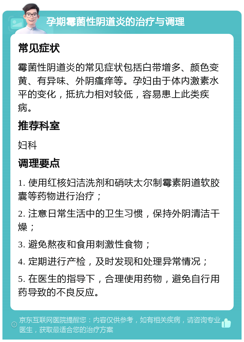 孕期霉菌性阴道炎的治疗与调理 常见症状 霉菌性阴道炎的常见症状包括白带增多、颜色变黄、有异味、外阴瘙痒等。孕妇由于体内激素水平的变化，抵抗力相对较低，容易患上此类疾病。 推荐科室 妇科 调理要点 1. 使用红核妇洁洗剂和硝呋太尔制霉素阴道软胶囊等药物进行治疗； 2. 注意日常生活中的卫生习惯，保持外阴清洁干燥； 3. 避免熬夜和食用刺激性食物； 4. 定期进行产检，及时发现和处理异常情况； 5. 在医生的指导下，合理使用药物，避免自行用药导致的不良反应。