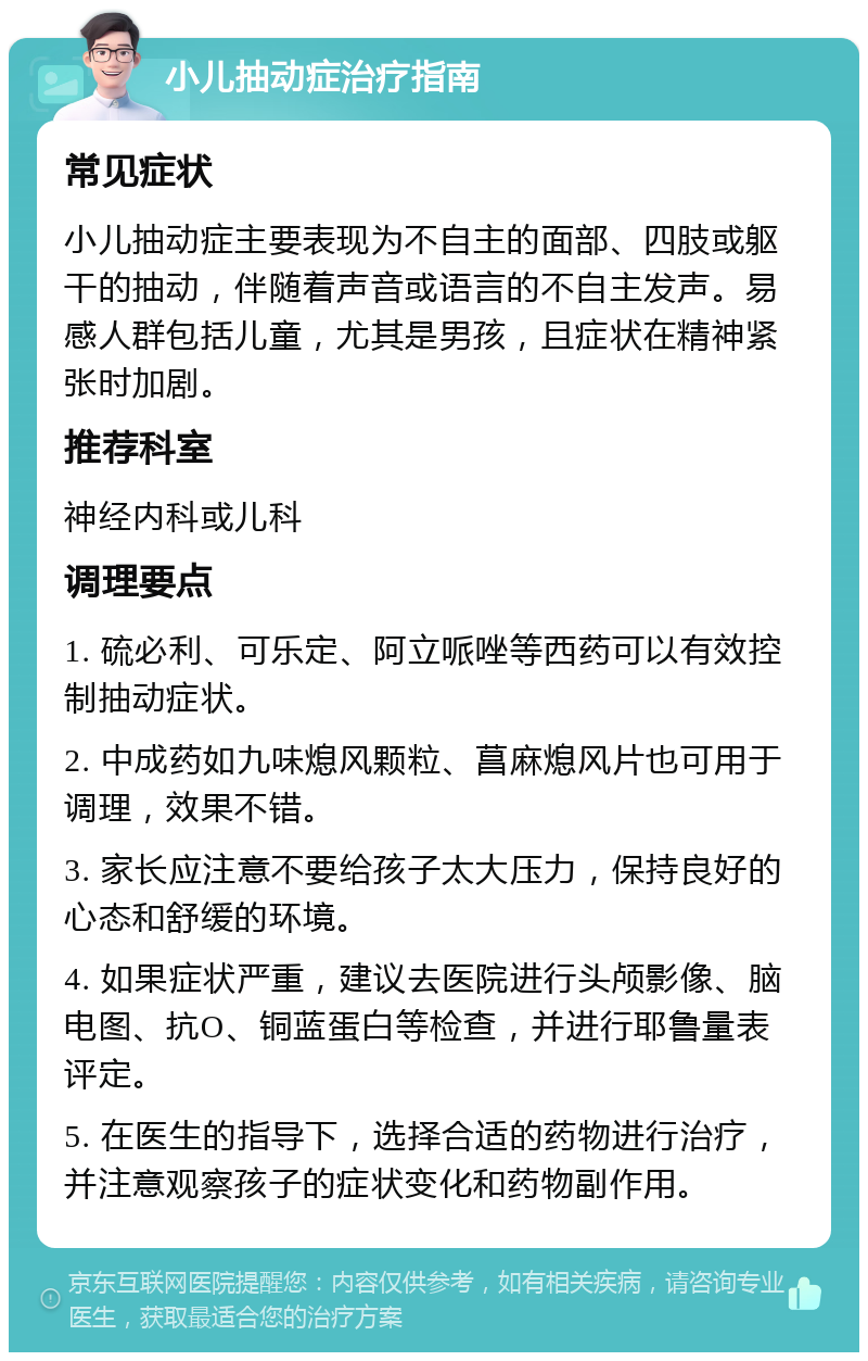 小儿抽动症治疗指南 常见症状 小儿抽动症主要表现为不自主的面部、四肢或躯干的抽动，伴随着声音或语言的不自主发声。易感人群包括儿童，尤其是男孩，且症状在精神紧张时加剧。 推荐科室 神经内科或儿科 调理要点 1. 硫必利、可乐定、阿立哌唑等西药可以有效控制抽动症状。 2. 中成药如九味熄风颗粒、菖麻熄风片也可用于调理，效果不错。 3. 家长应注意不要给孩子太大压力，保持良好的心态和舒缓的环境。 4. 如果症状严重，建议去医院进行头颅影像、脑电图、抗O、铜蓝蛋白等检查，并进行耶鲁量表评定。 5. 在医生的指导下，选择合适的药物进行治疗，并注意观察孩子的症状变化和药物副作用。